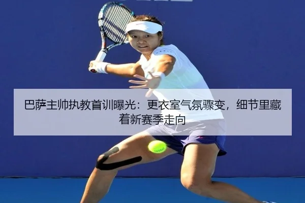 巴萨主帅执教首训曝光：更衣室气氛骤变，细节里藏着新赛季走向